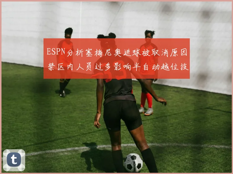 ESPN分析塞梅尼奥进球被取消原因禁区内人员过多影响半自动越位技术使用