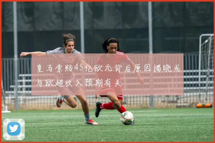 皇马索赔45亿欧元背后原因揭晓或与欧超收入预期有关