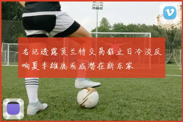 名记透露莫兰特交易截止日冷淡反响夏季雄鹿或成潜在新东家