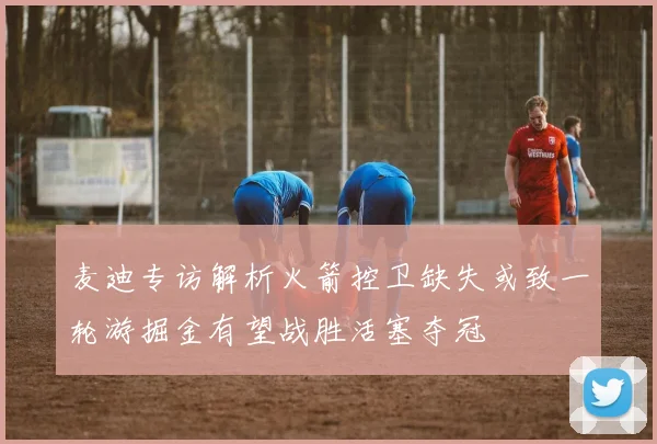 麦迪专访解析火箭控卫缺失或致一轮游掘金有望战胜活塞夺冠