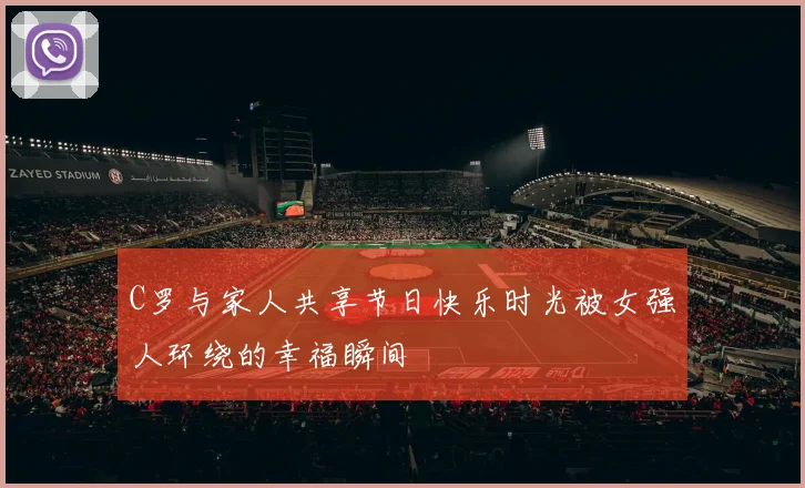 C罗与家人共享节日快乐时光被女强人环绕的幸福瞬间