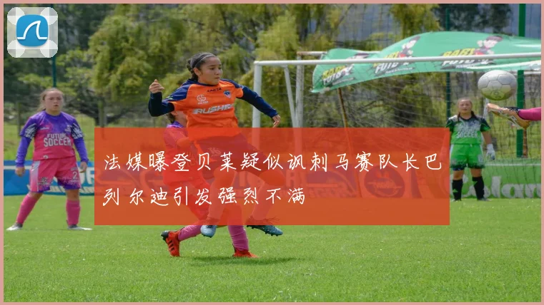 法媒曝登贝莱疑似讽刺马赛队长巴列尔迪引发强烈不满