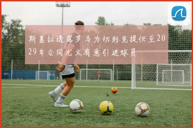 斯基拉透露罗马为切利克提供至2029年合同尤文有意引进球员