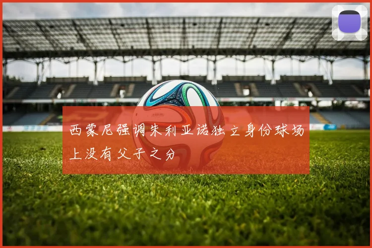 西蒙尼强调朱利亚诺独立身份球场上没有父子之分