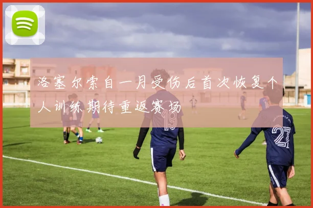 洛塞尔索自一月受伤后首次恢复个人训练期待重返赛场