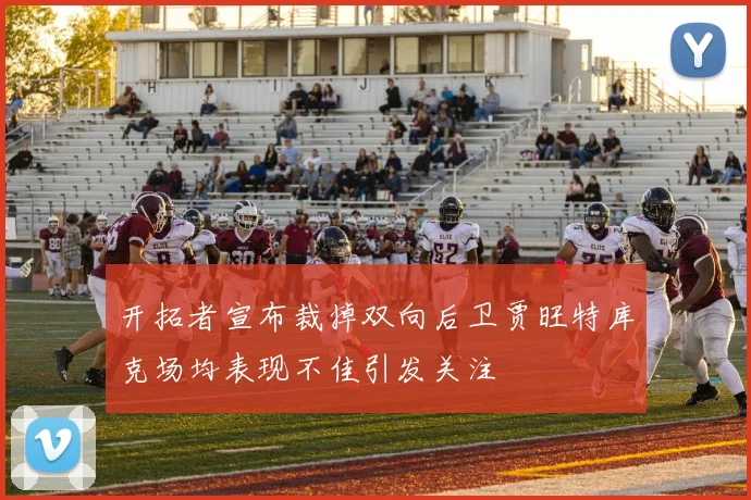 开拓者宣布裁掉双向后卫贾旺特库克场均表现不佳引发关注