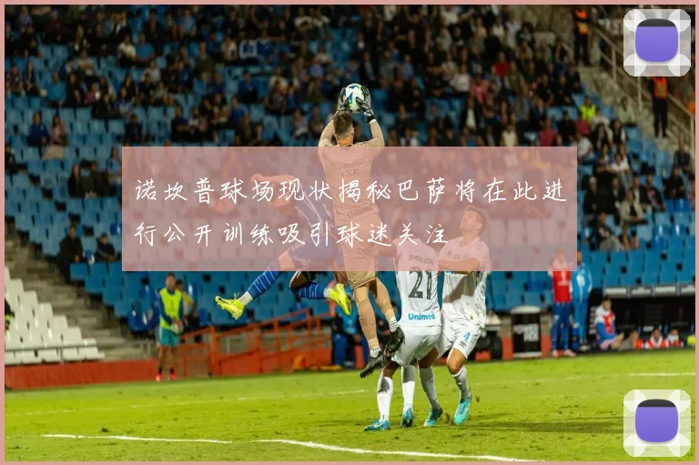 诺坎普球场现状揭秘巴萨将在此进行公开训练吸引球迷关注