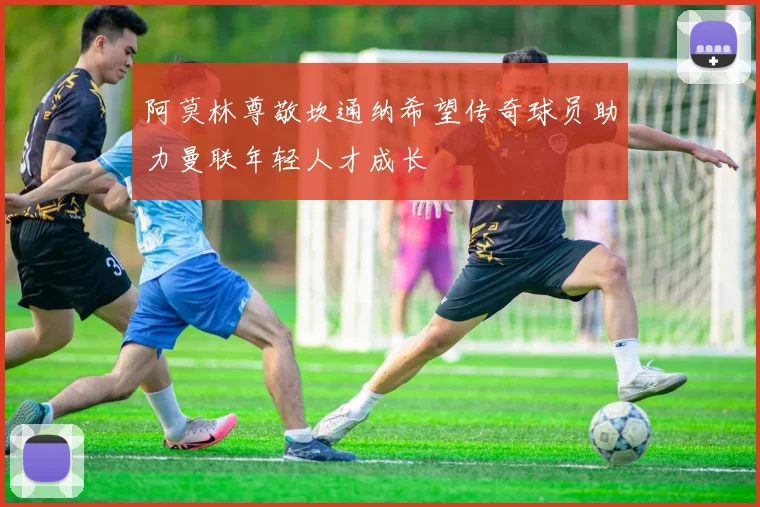 阿莫林尊敬坎通纳希望传奇球员助力曼联年轻人才成长