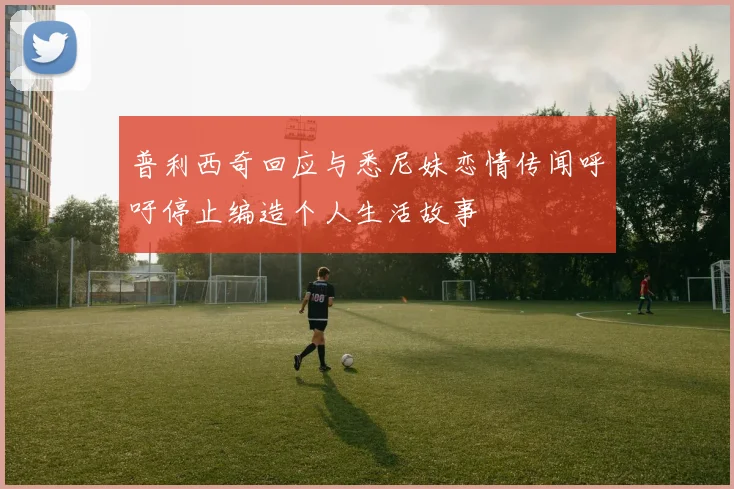 普利西奇回应与悉尼妹恋情传闻呼吁停止编造个人生活故事
