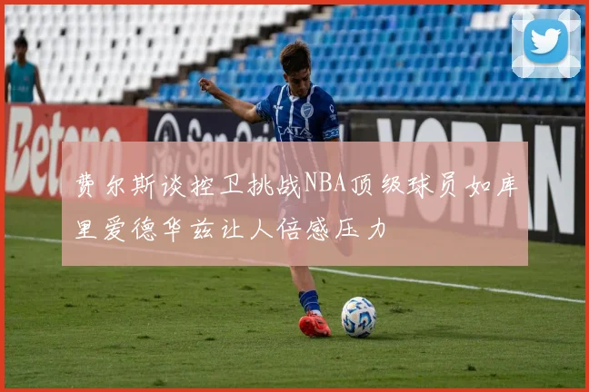 费尔斯谈控卫挑战NBA顶级球员如库里爱德华兹让人倍感压力