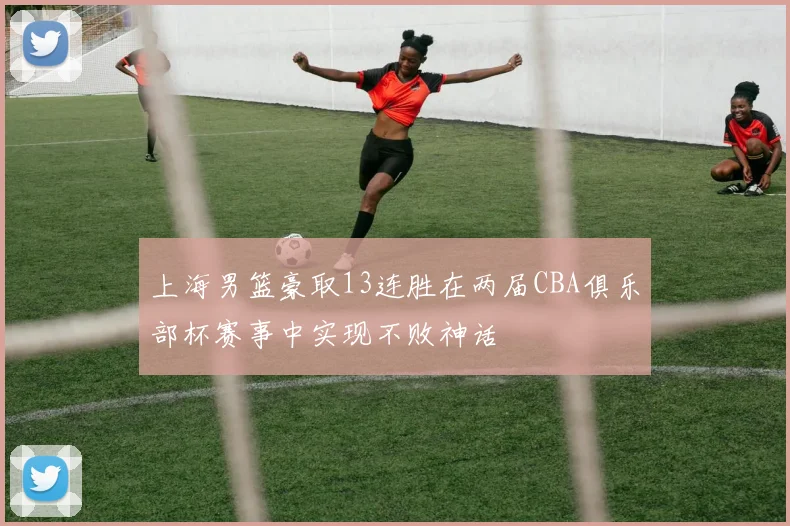 上海男篮豪取13连胜在两届CBA俱乐部杯赛事中实现不败神话