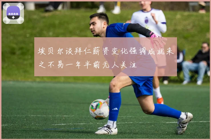 埃贝尔谈拜仁薪资变化强调成就来之不易一年半前无人关注