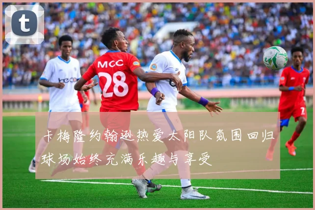 卡梅隆约翰逊热爱太阳队氛围回归球场始终充满乐趣与享受