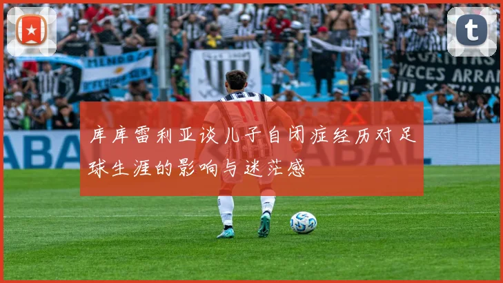 库库雷利亚谈儿子自闭症经历对足球生涯的影响与迷茫感