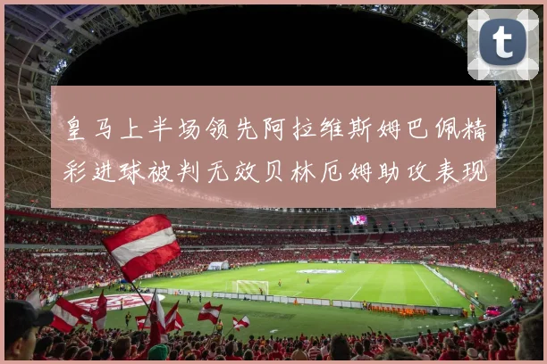 皇马上半场领先阿拉维斯姆巴佩精彩进球被判无效贝林厄姆助攻表现抢眼