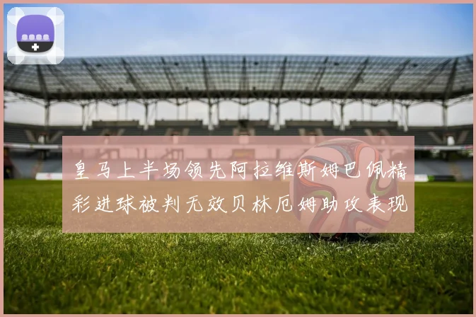 皇马上半场领先阿拉维斯姆巴佩精彩进球被判无效贝林厄姆助攻表现抢眼