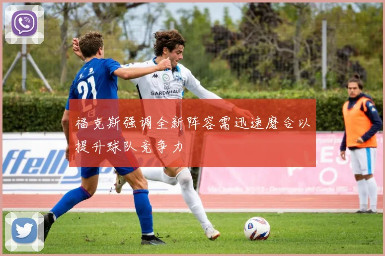 福克斯强调全新阵容需迅速磨合以提升球队竞争力