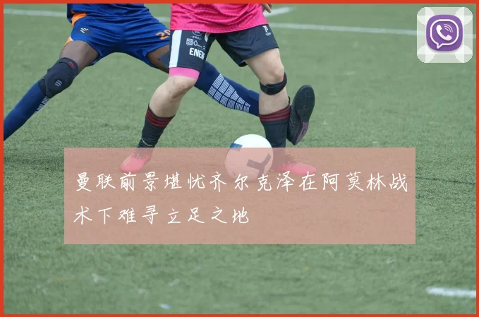 曼联前景堪忧齐尔克泽在阿莫林战术下难寻立足之地
