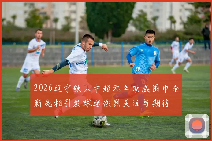 2026辽宁铁人中超元年助威围巾全新亮相引发球迷热烈关注与期待