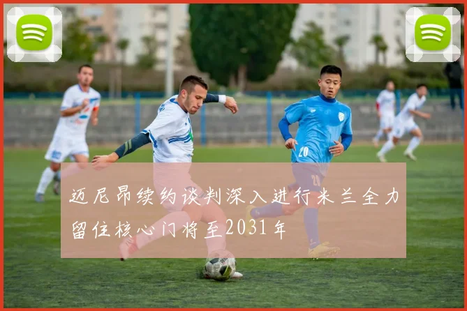 迈尼昂续约谈判深入进行米兰全力留住核心门将至2031年