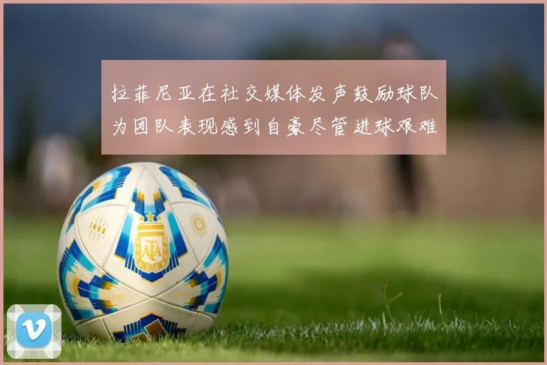 拉菲尼亚在社交媒体发声鼓励球队为团队表现感到自豪尽管进球艰难