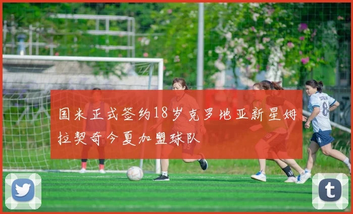 国米正式签约18岁克罗地亚新星姆拉契奇今夏加盟球队