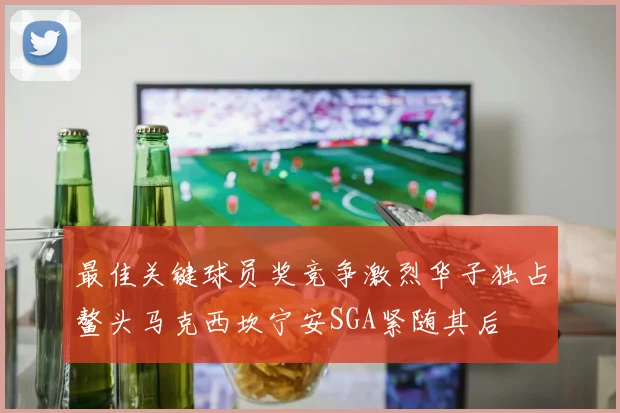 最佳关键球员奖竞争激烈华子独占鳌头马克西坎宁安SGA紧随其后