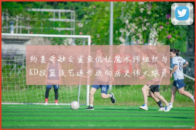 约基奇融合鲨鱼低位魔术师组织与KD投篮技艺逐步迈向历史伟大球员之路