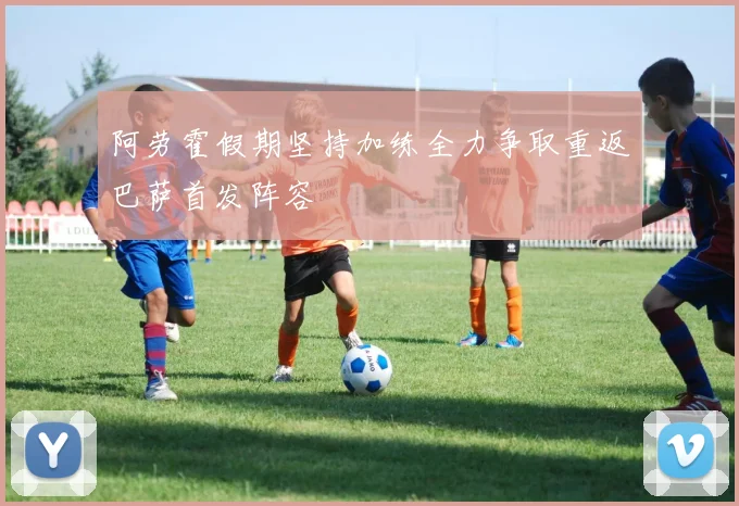 阿劳霍假期坚持加练全力争取重返巴萨首发阵容