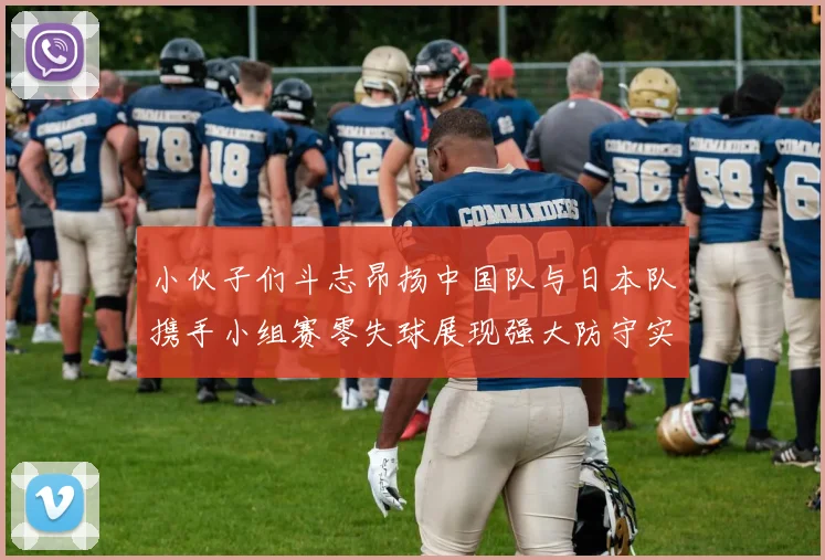 小伙子们斗志昂扬中国队与日本队携手小组赛零失球展现强大防守实力