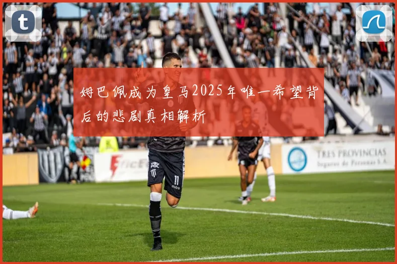 姆巴佩成为皇马2025年唯一希望背后的悲剧真相解析