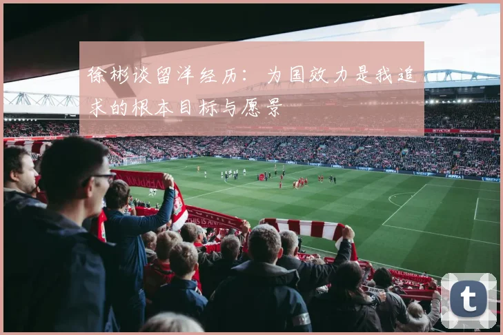 徐彬谈留洋经历：为国效力是我追求的根本目标与愿景