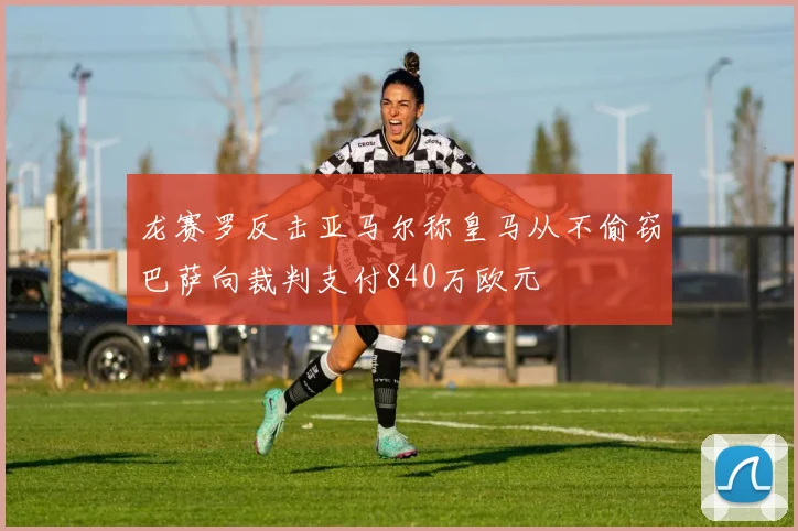 龙赛罗反击亚马尔称皇马从不偷窃巴萨向裁判支付840万欧元