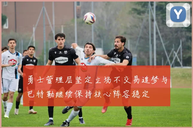 勇士管理层坚定立场不交易追梦与巴特勒继续保持核心阵容稳定