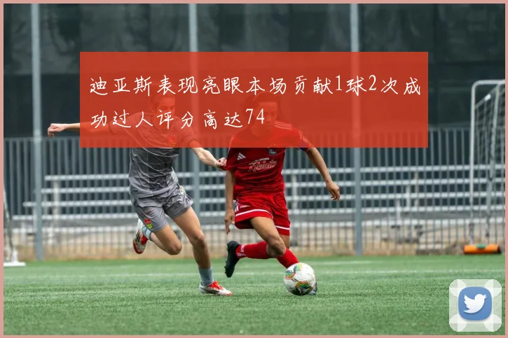 迪亚斯表现亮眼本场贡献1球2次成功过人评分高达74