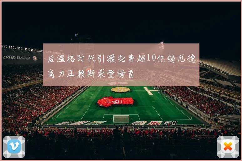 后温格时代引援花费超10亿镑厄德高力压赖斯荣登榜首
