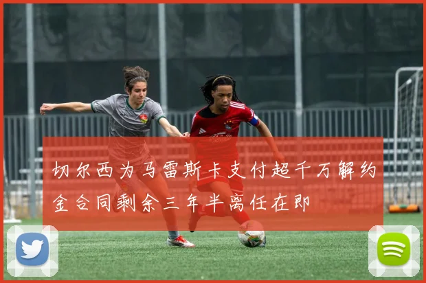 切尔西为马雷斯卡支付超千万解约金合同剩余三年半离任在即