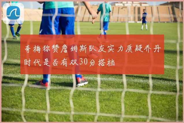 夸梅称赞詹姆斯队友实力质疑乔丹时代是否有双30分搭档