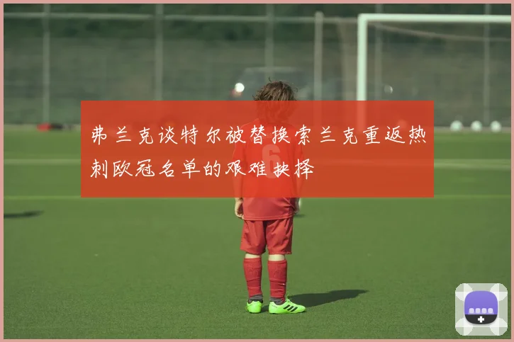 弗兰克谈特尔被替换索兰克重返热刺欧冠名单的艰难抉择